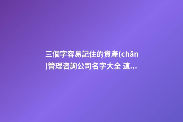 三個字容易記住的資產(chǎn)管理咨詢公司名字大全 這類值得提倡